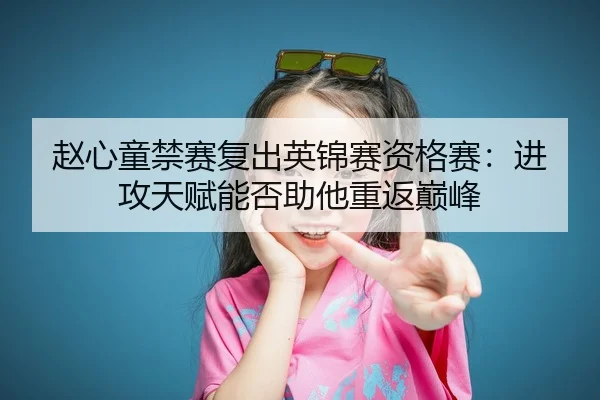 赵心童禁赛复出英锦赛资格赛：进攻天赋能否助他重返巅峰