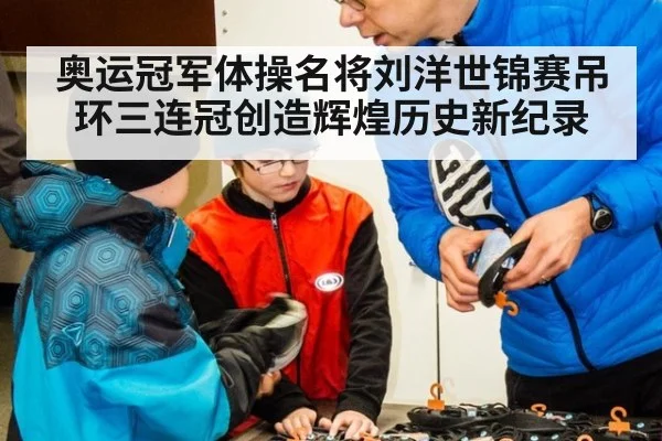 奥运冠军体操名将刘洋世锦赛吊环三连冠创造辉煌历史新纪录