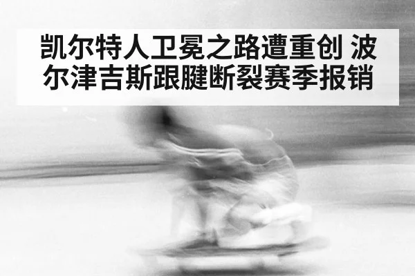 凯尔特人卫冕之路遭重创 波尔津吉斯跟腱断裂赛季报销