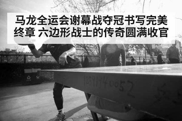 马龙全运会谢幕战夺冠书写完美终章 六边形战士的传奇圆满收官
