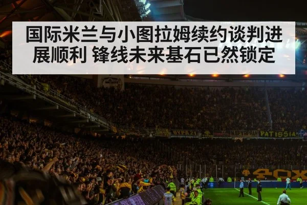 国际米兰与小图拉姆续约谈判进展顺利 锋线未来基石已然锁定